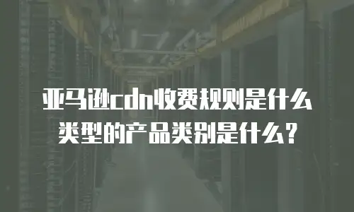 亚马逊cdn收费规则是什么类型的产品类别是什么？
