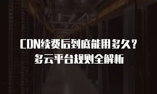 CDN续费后到底能用多久？多云平台规则全解析