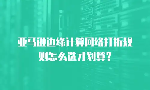 亚马逊边缘计算网络打折规则怎么选才划算？