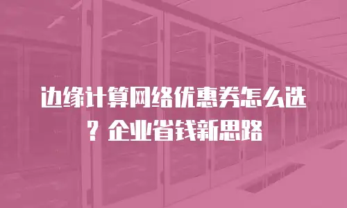 边缘计算网络优惠券怎么选？企业省钱新思路