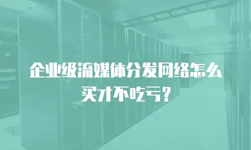企业级流媒体分发网络怎么买才不吃亏？