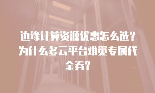 边缘计算资源优惠怎么选？为什么多云平台难觅专属代金券？