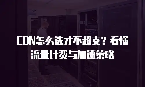 CDN怎么选才不超支？看懂流量计费与加速策略