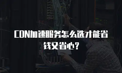 CDN加速服务怎么选才能省钱又省心？