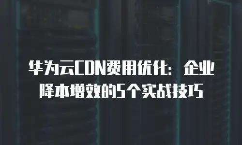 华为云CDN费用优化：企业降本增效的5个实战技巧