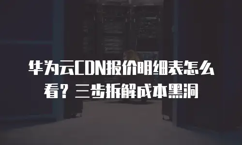 华为云CDN报价明细表怎么看？三步拆解成本黑洞
