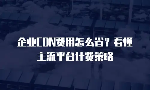 企业CDN费用怎么省？看懂主流平台计费策略