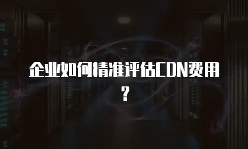 企业如何精准评估CDN费用？