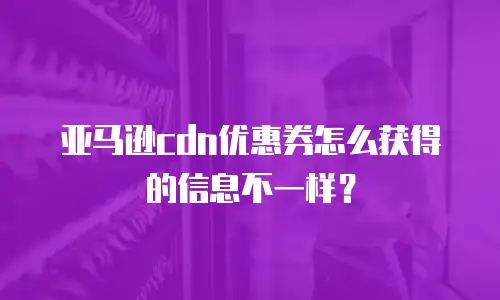 亚马逊cdn优惠券怎么获得的信息不一样？