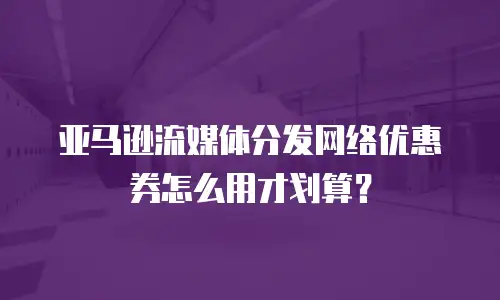 亚马逊流媒体分发网络优惠券怎么用才划算？