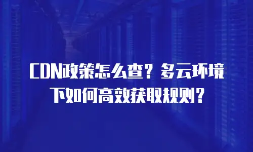 CDN政策怎么查？多云环境下如何高效获取规则？