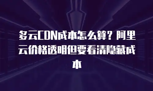 多云CDN成本怎么算？阿里云价格透明但要看清隐藏成本