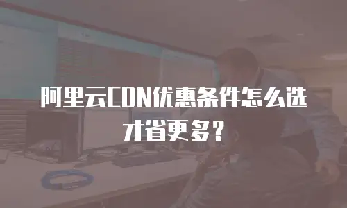 阿里云CDN优惠条件怎么选才省更多？