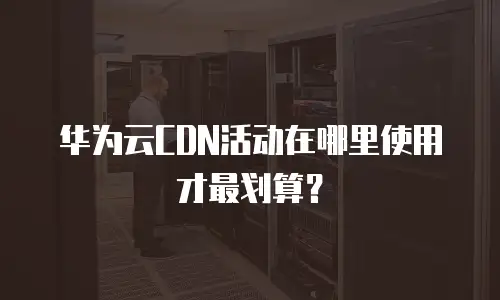 华为云CDN活动在哪里使用才最划算？