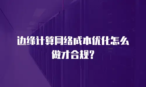 边缘计算网络成本优化怎么做才合规？
