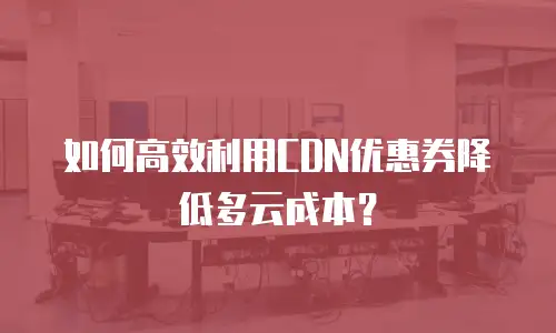 如何高效利用CDN优惠券降低多云成本？