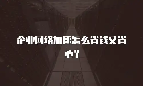 企业网络加速怎么省钱又省心？