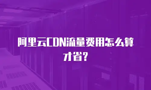 阿里云CDN流量费用怎么算才省？