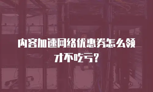 内容加速网络优惠券怎么领才不吃亏？