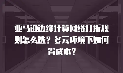 亚马逊边缘计算网络打折规则怎么选？多云环境下如何省成本？