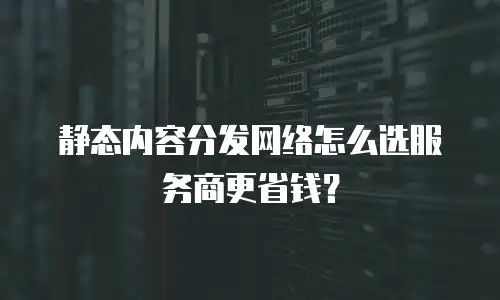 静态内容分发网络怎么选服务商更省钱？