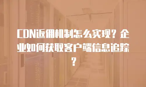CDN返佣机制怎么实现？企业如何获取客户端信息追踪？