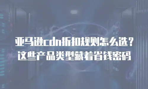 亚马逊cdn折扣规则怎么选？这些产品类型藏着省钱密码