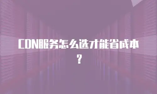 CDN服务怎么选才能省成本？