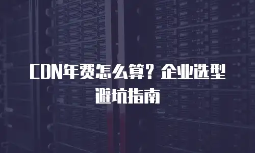CDN年费怎么算？企业选型避坑指南