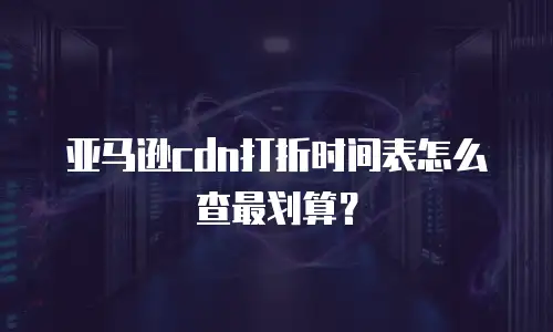 亚马逊cdn打折时间表怎么查最划算？