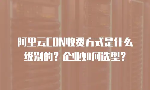 阿里云CDN收费方式是什么级别的？企业如何选型？