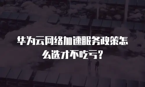 华为云网络加速服务政策怎么选才不吃亏？