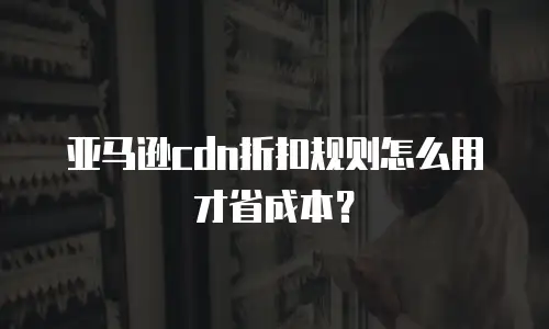 亚马逊cdn折扣规则怎么用才省成本？
