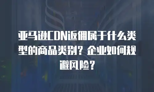 亚马逊CDN返佣属于什么类型的商品类别？企业如何规避风险？