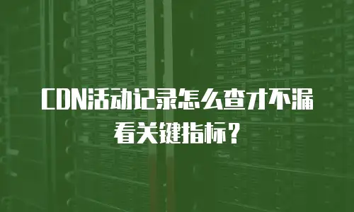 CDN活动记录怎么查才不漏看关键指标？