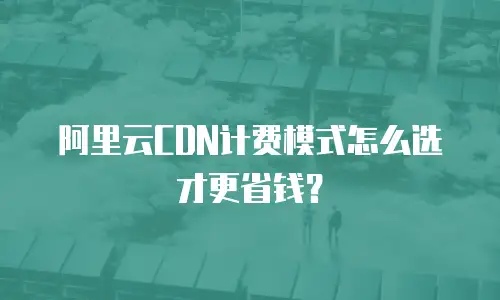 阿里云CDN计费模式怎么选才更省钱？