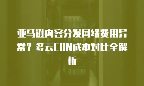亚马逊内容分发网络费用异常？多云CDN成本对比全解析