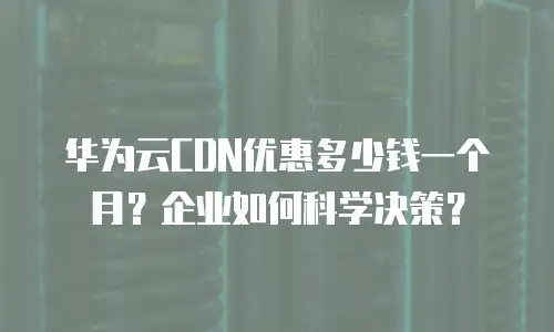 华为云CDN优惠多少钱一个月？企业如何科学决策？