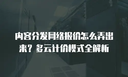 内容分发网络报价怎么弄出来？多云计价模式全解析