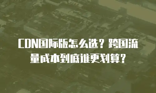 CDN国际版怎么选？跨国流量成本到底谁更划算？