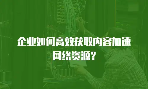 企业如何高效获取内容加速网络资源？