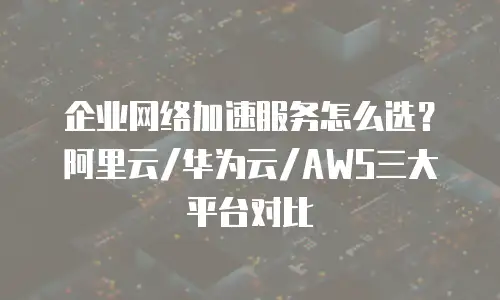 企业网络加速服务怎么选？阿里云/华为云/AWS三大平台对比