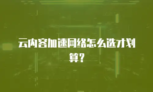 云内容加速网络怎么选才划算？