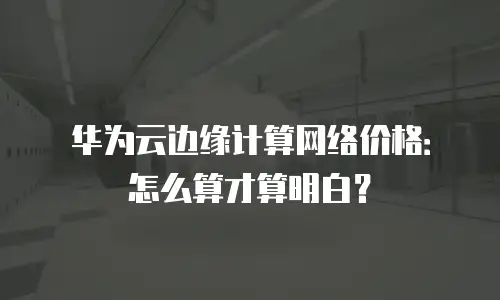 华为云边缘计算网络价格：怎么算才算明白？