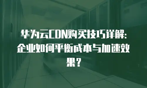 华为云CDN购买技巧详解：企业如何平衡成本与加速效果？