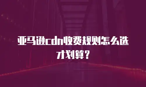 亚马逊cdn收费规则怎么选才划算？