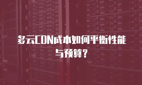 多云CDN成本如何平衡性能与预算？