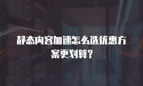 静态内容加速怎么选优惠方案更划算？