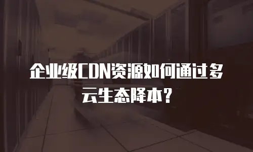 企业级CDN资源如何通过多云生态降本？