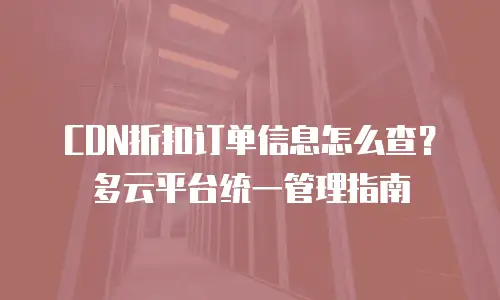CDN折扣订单信息怎么查？多云平台统一管理指南
